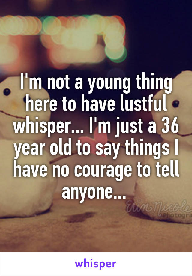 I'm not a young thing here to have lustful whisper... I'm just a 36 year old to say things I have no courage to tell anyone... 