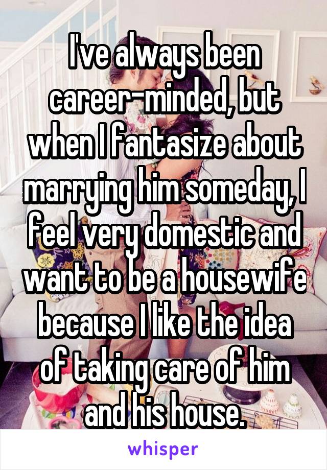 I've always been career-minded, but when I fantasize about marrying him someday, I feel very domestic and want to be a housewife because I like the idea of taking care of him and his house.