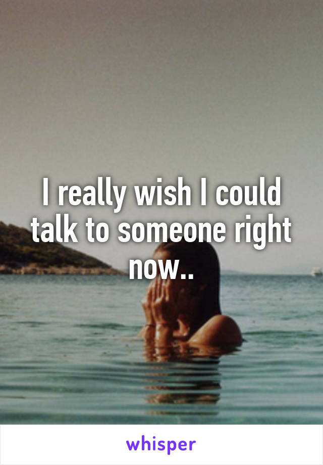 I really wish I could talk to someone right now..