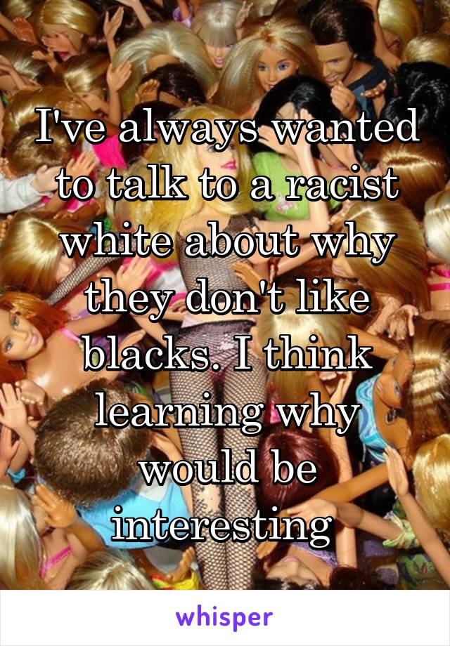 I've always wanted to talk to a racist white about why they don't like blacks. I think learning why would be interesting 