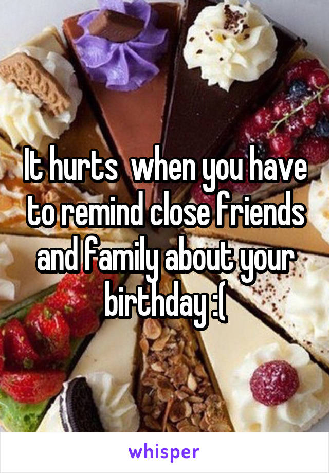 It hurts  when you have to remind close friends and family about your birthday :(