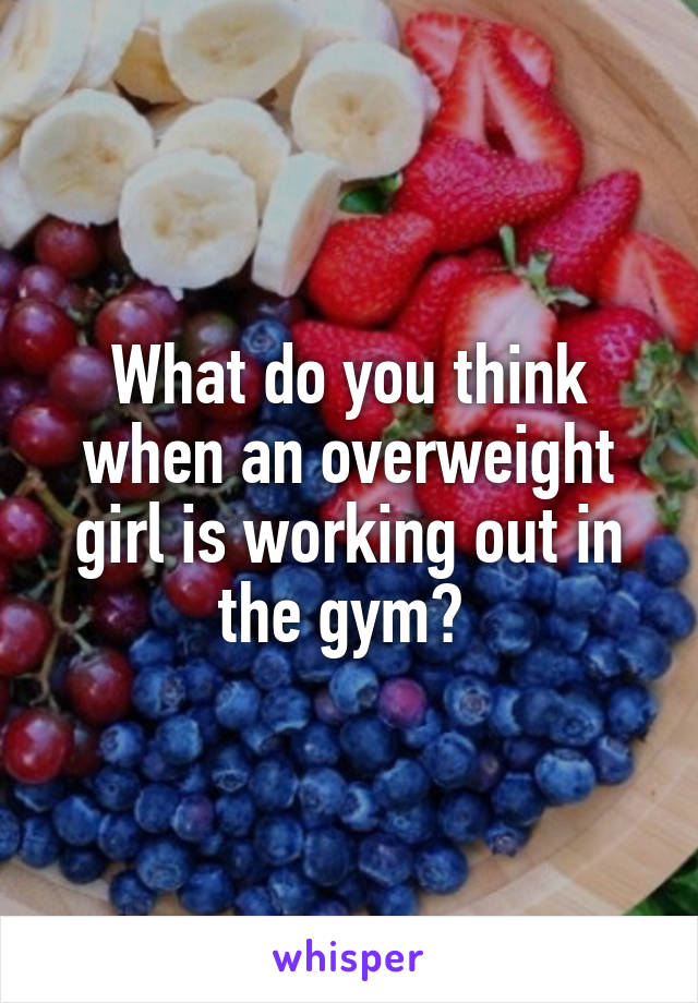 What do you think when an overweight girl is working out in the gym? 