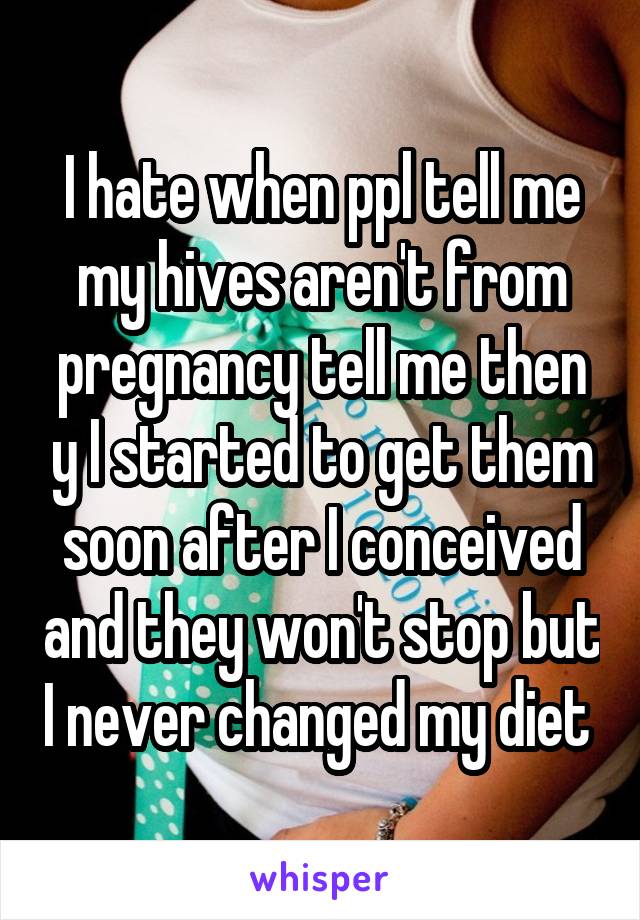 I hate when ppl tell me my hives aren't from pregnancy tell me then y I started to get them soon after I conceived and they won't stop but I never changed my diet 