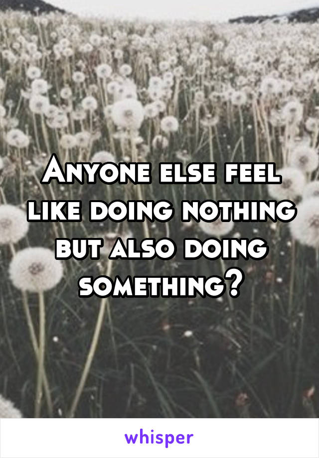 Anyone else feel like doing nothing but also doing something?