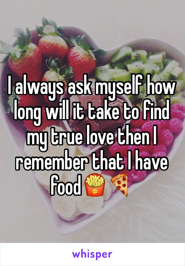 I always ask myself how long will it take to find my true love then I remember that I have food🍟🍕