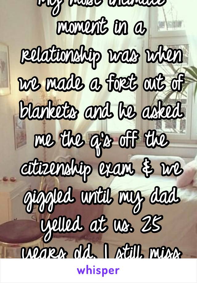 My most intimate moment in a relationship was when we made a fort out of blankets and he asked me the q's off the citizenship exam & we giggled until my dad yelled at us. 25 years old. I still miss u