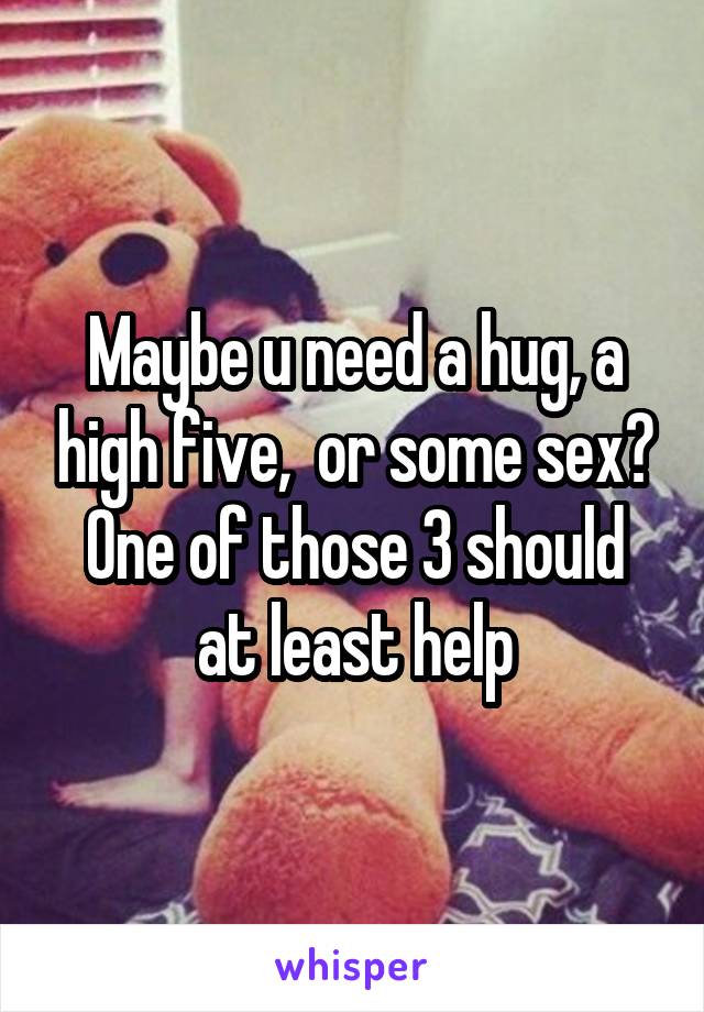 Maybe u need a hug, a high five,  or some sex?
One of those 3 should at least help