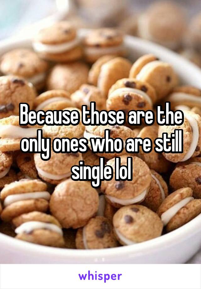 Because those are the only ones who are still single lol