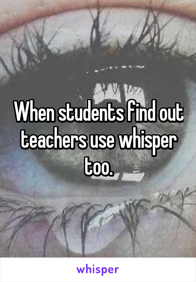 When students find out teachers use whisper too.