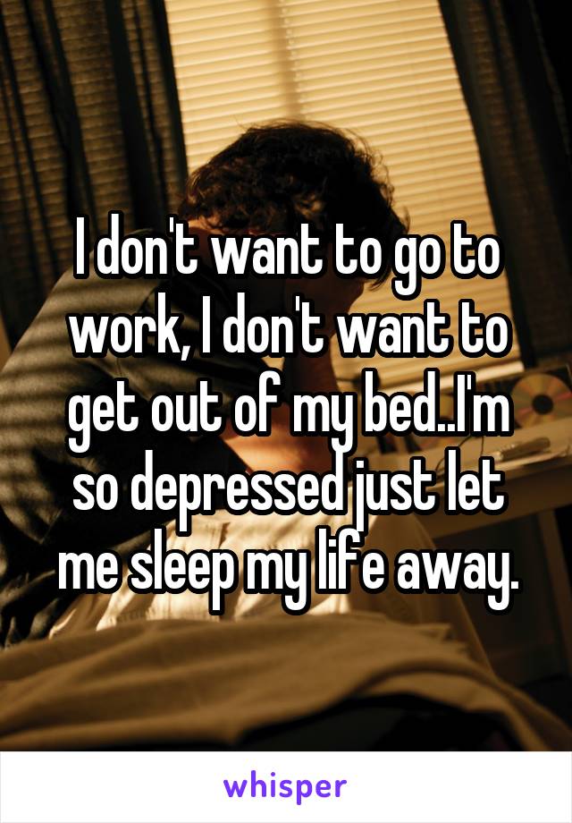 I don't want to go to work, I don't want to get out of my bed..I'm so depressed just let me sleep my life away.