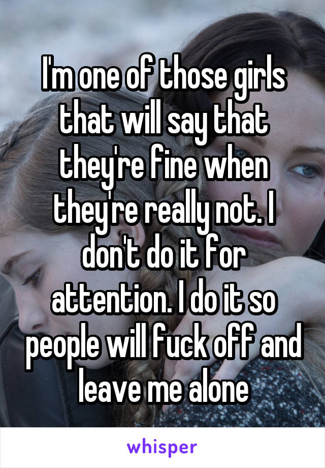 I'm one of those girls that will say that they're fine when they're really not. I don't do it for attention. I do it so people will fuck off and leave me alone