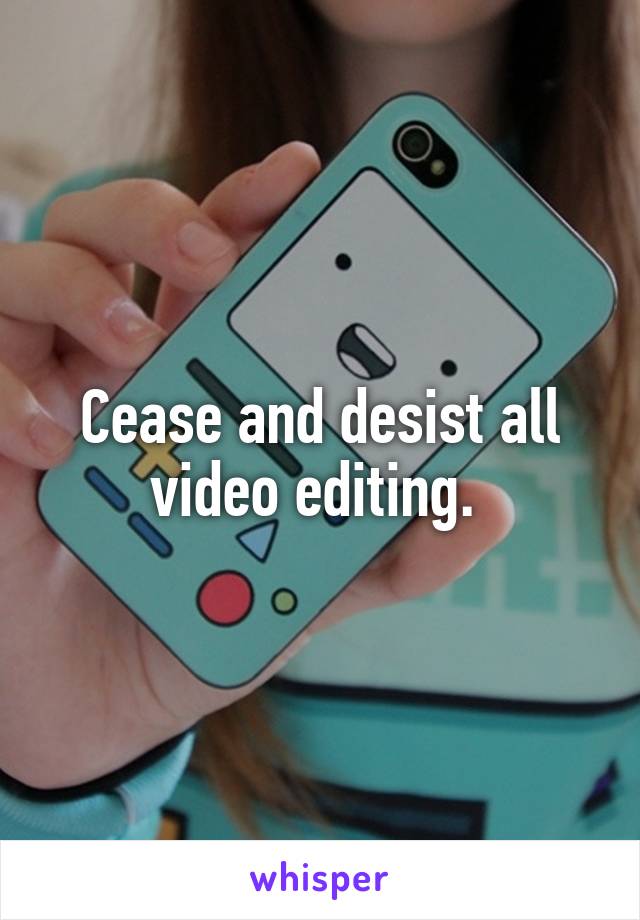 Cease and desist all video editing. 