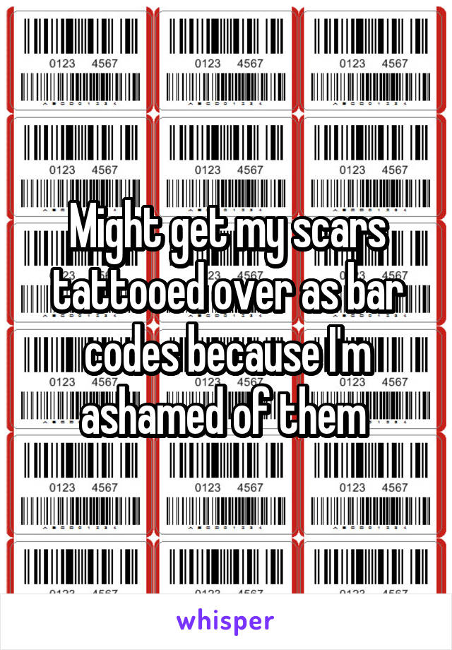 Might get my scars tattooed over as bar codes because I'm ashamed of them 