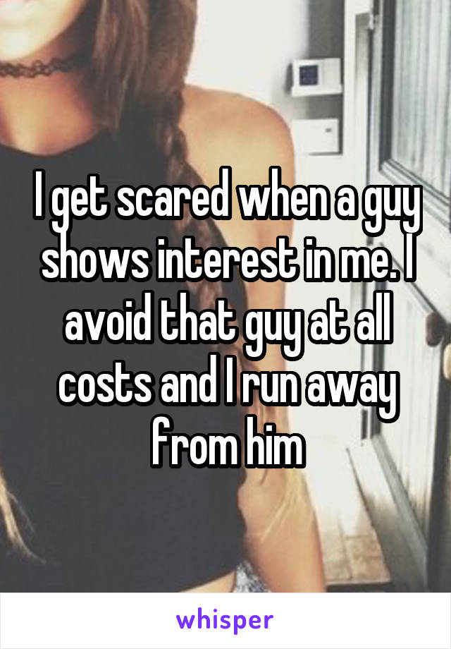 I get scared when a guy shows interest in me. I avoid that guy at all costs and I run away from him