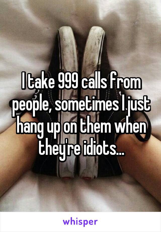 I take 999 calls from people, sometimes I just hang up on them when they're idiots...