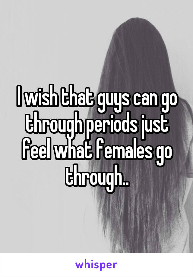 I wish that guys can go through periods just feel what females go through..