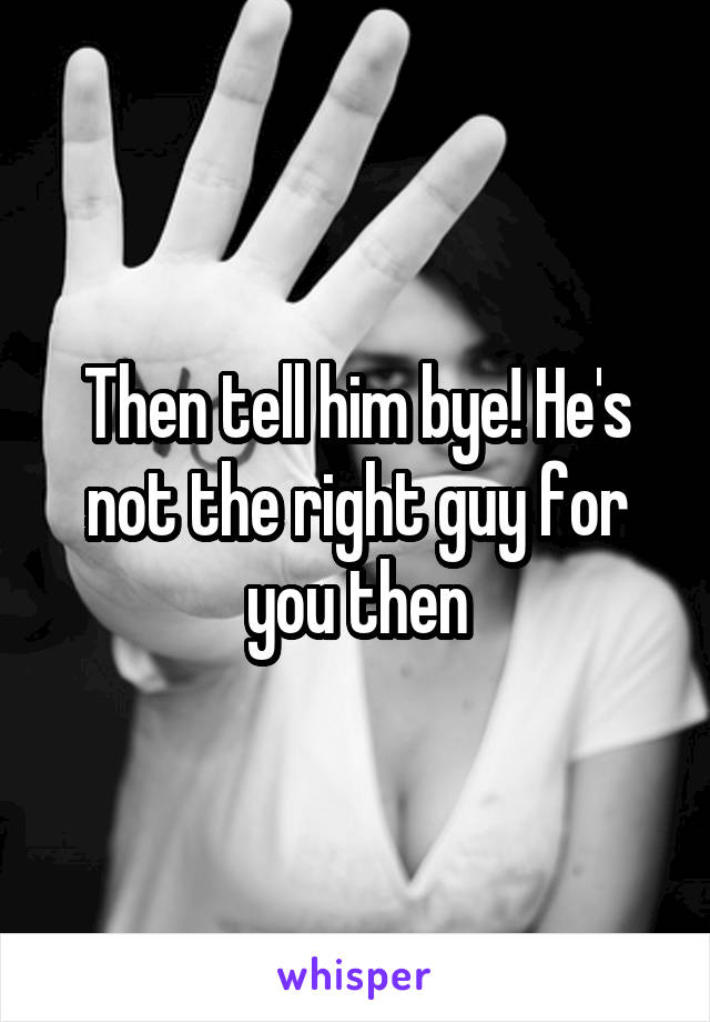 Then tell him bye! He's not the right guy for you then