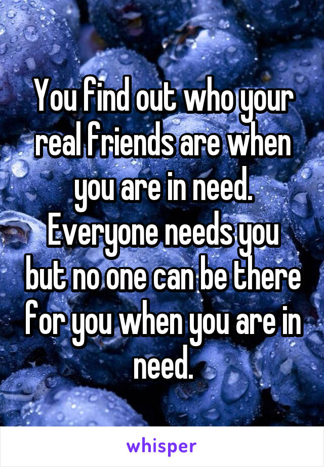 You find out who your real friends are when you are in need.
Everyone needs you but no one can be there for you when you are in need.