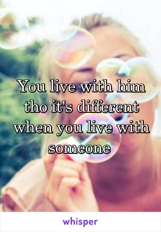 You live with him tho it's different when you live with someone 