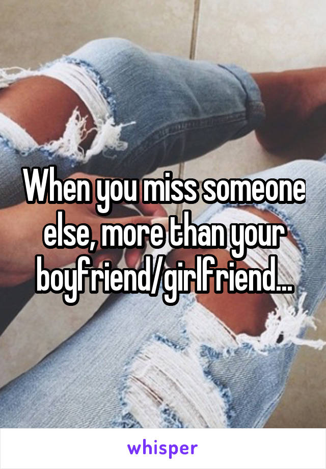 When you miss someone else, more than your boyfriend/girlfriend...