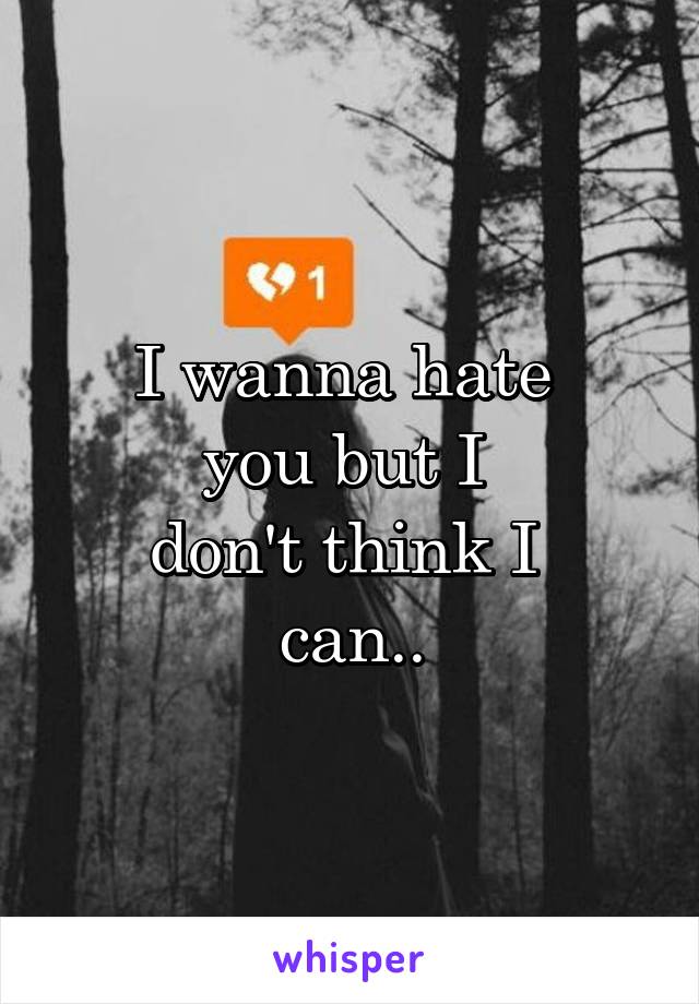 I wanna hate 
you but I 
don't think I 
can..