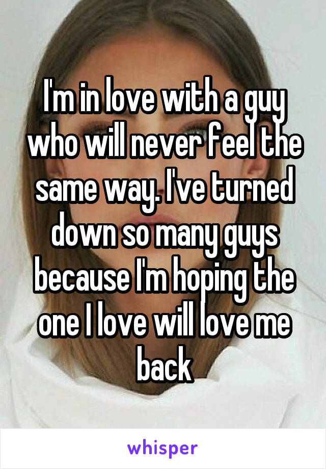 I'm in love with a guy who will never feel the same way. I've turned down so many guys because I'm hoping the one I love will love me back