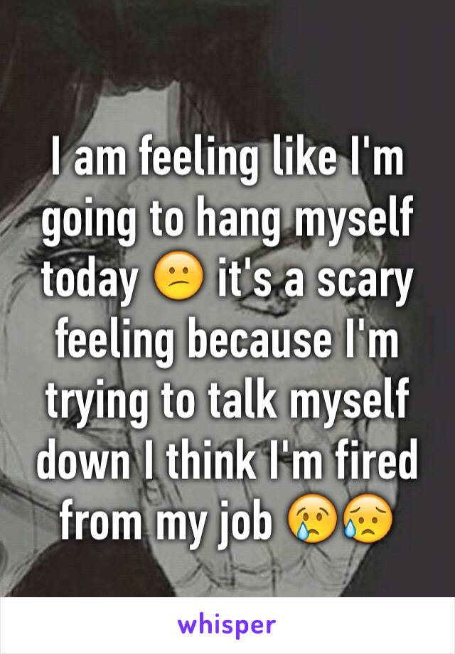 I am feeling like I'm going to hang myself today 😕 it's a scary feeling because I'm trying to talk myself down I think I'm fired from my job 😢😥