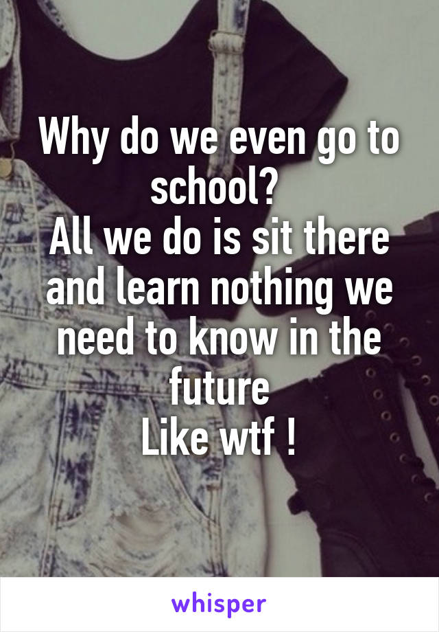 Why do we even go to school? 
All we do is sit there and learn nothing we need to know in the future
Like wtf !
