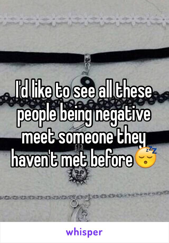 I'd like to see all these people being negative meet someone they haven't met before😴