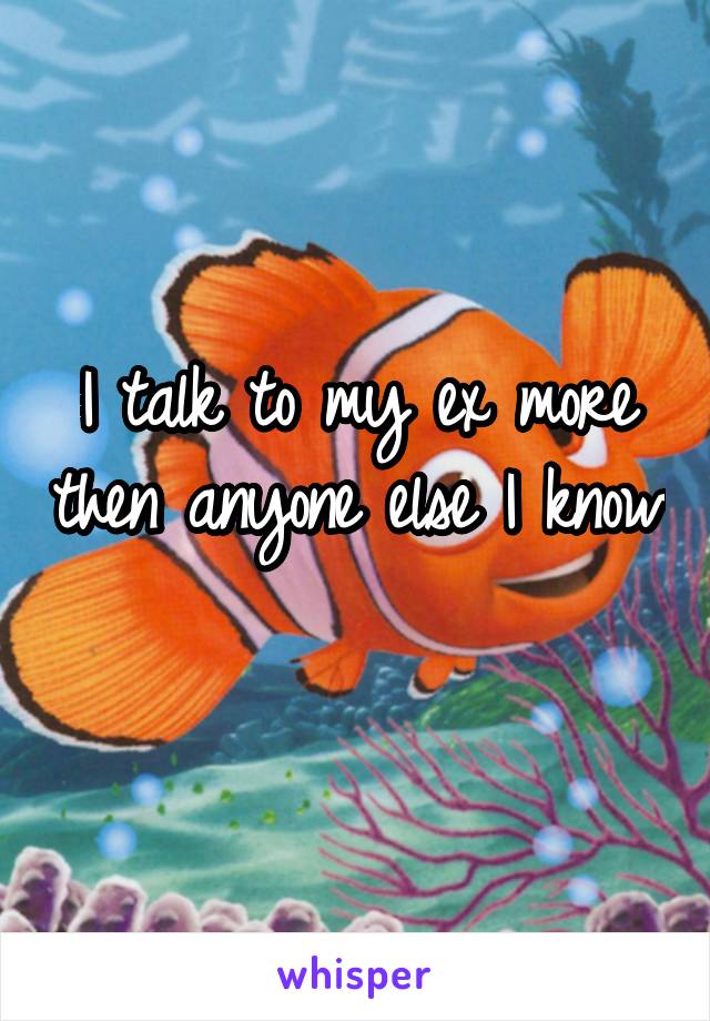 I talk to my ex more then anyone else I know 