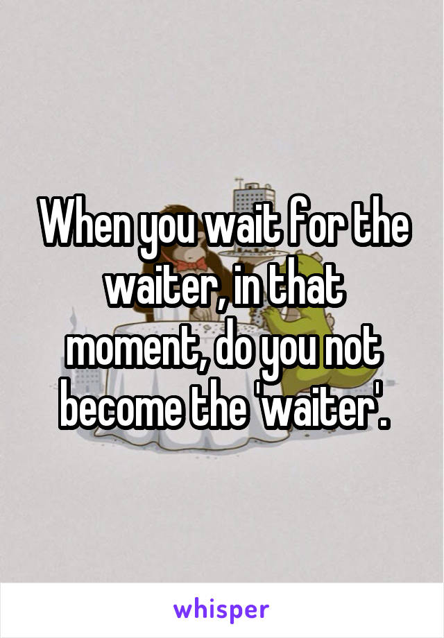 When you wait for the waiter, in that moment, do you not become the 'waiter'.