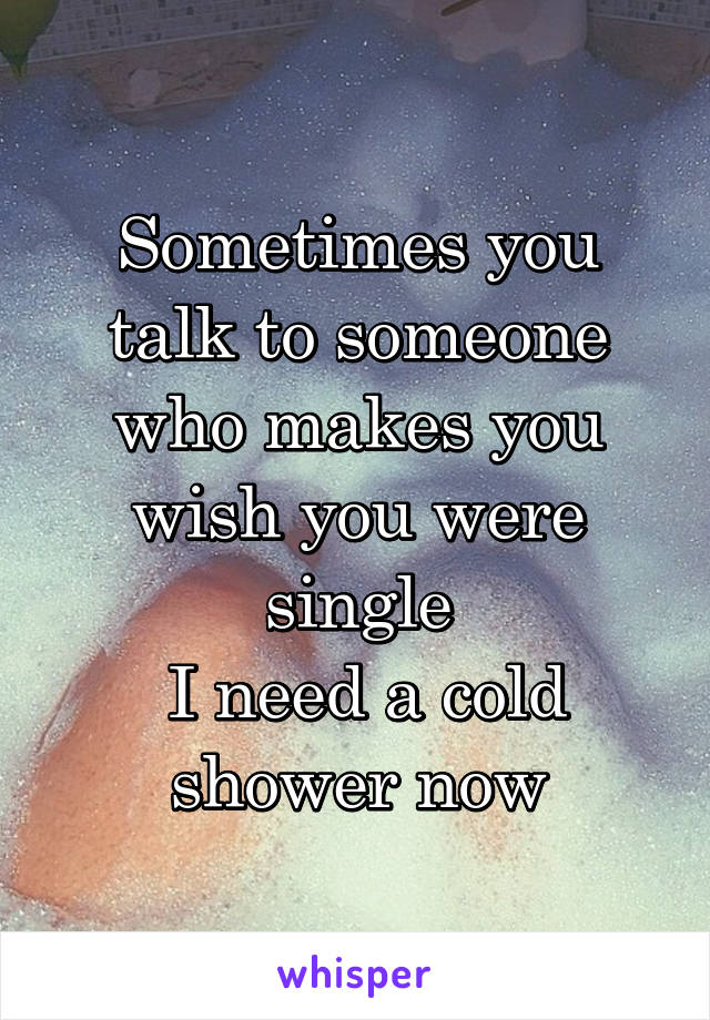 Sometimes you talk to someone who makes you wish you were single
 I need a cold shower now