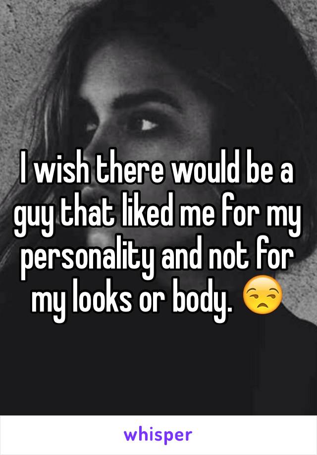 I wish there would be a guy that liked me for my personality and not for my looks or body. 😒