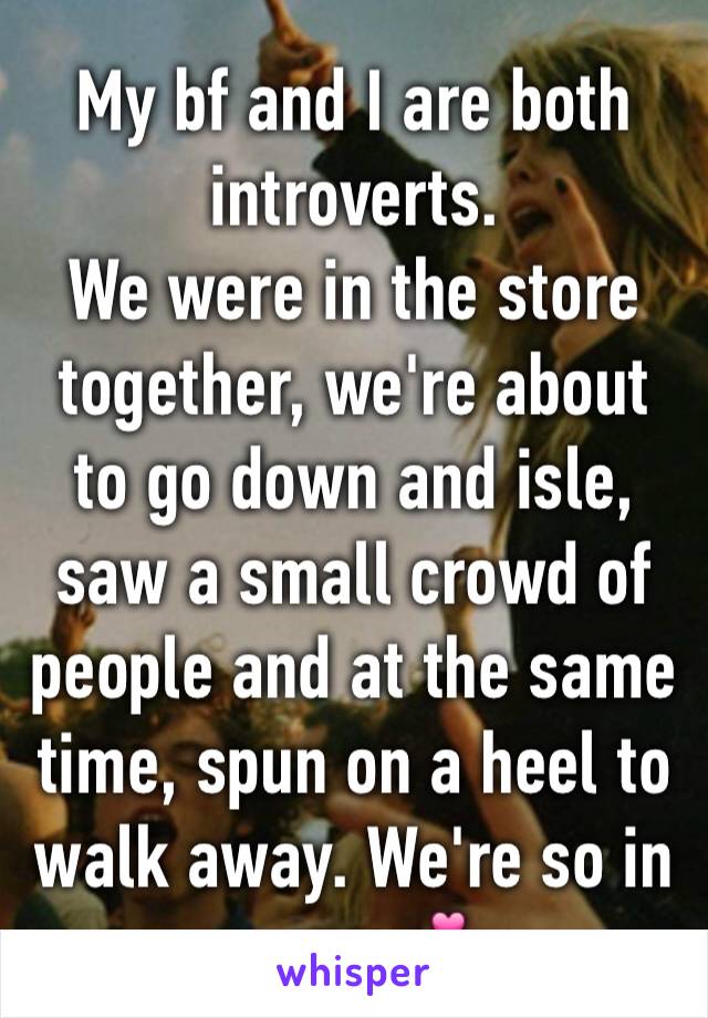 My bf and I are both introverts. 
We were in the store together, we're about to go down and isle, saw a small crowd of people and at the same time, spun on a heel to walk away. We're so in sync 💕