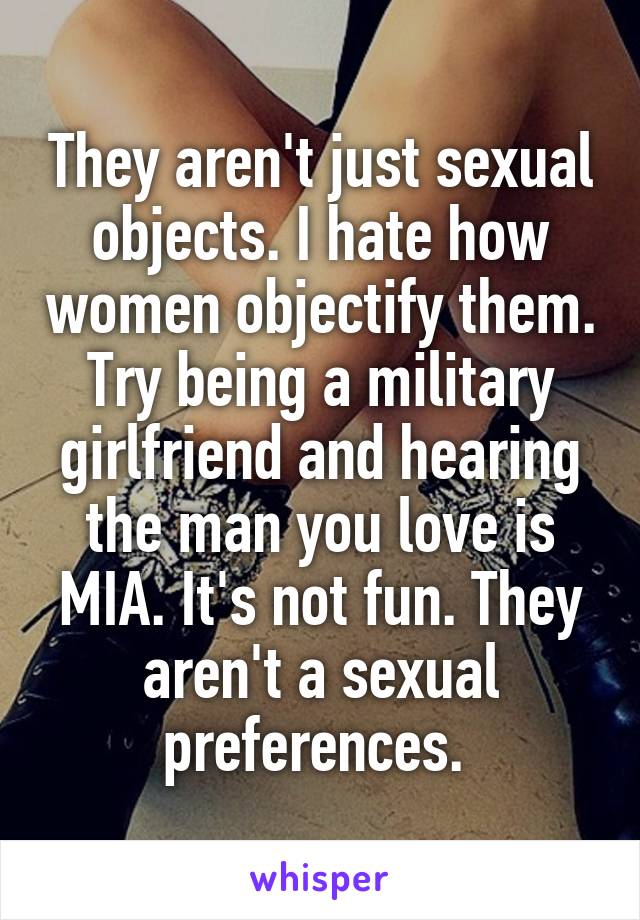 They aren't just sexual objects. I hate how women objectify them. Try being a military girlfriend and hearing the man you love is MIA. It's not fun. They aren't a sexual preferences. 