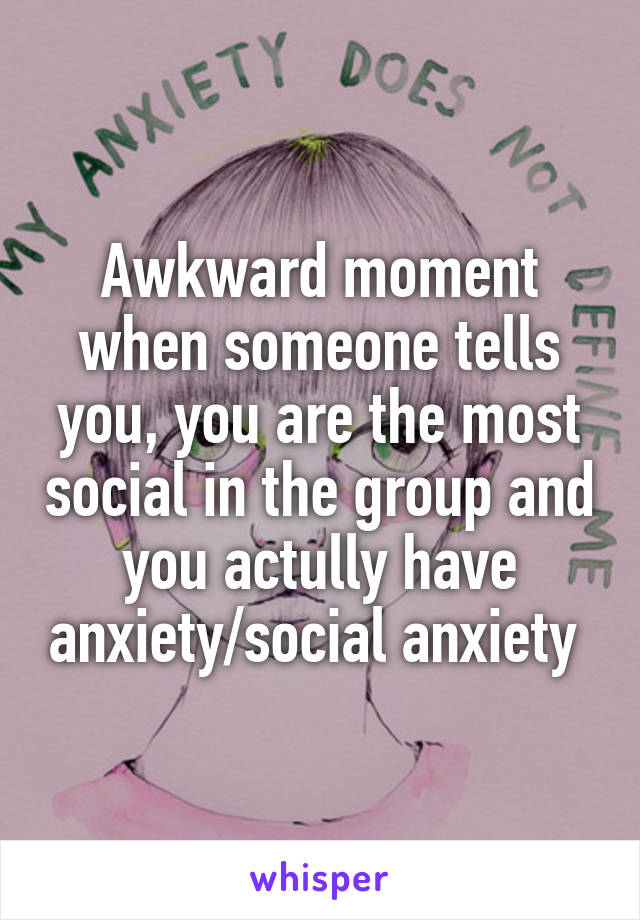 Awkward moment when someone tells you, you are the most social in the group and you actully have anxiety/social anxiety 