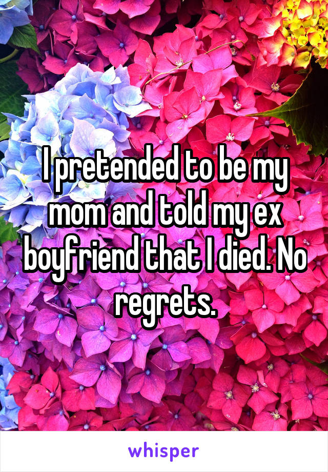 I pretended to be my mom and told my ex boyfriend that I died. No regrets.
