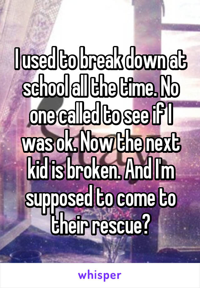 I used to break down at school all the time. No one called to see if I was ok. Now the next kid is broken. And I'm supposed to come to their rescue?