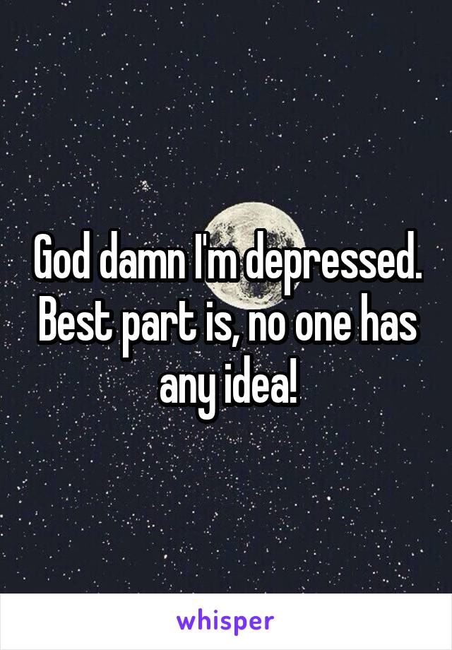 God damn I'm depressed. Best part is, no one has any idea!