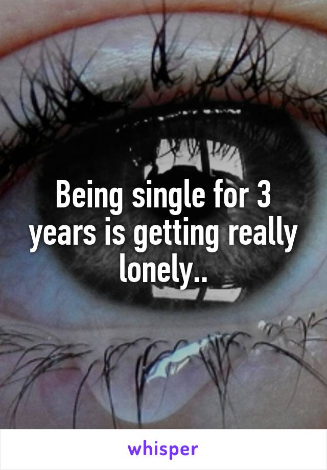 Being single for 3 years is getting really lonely..