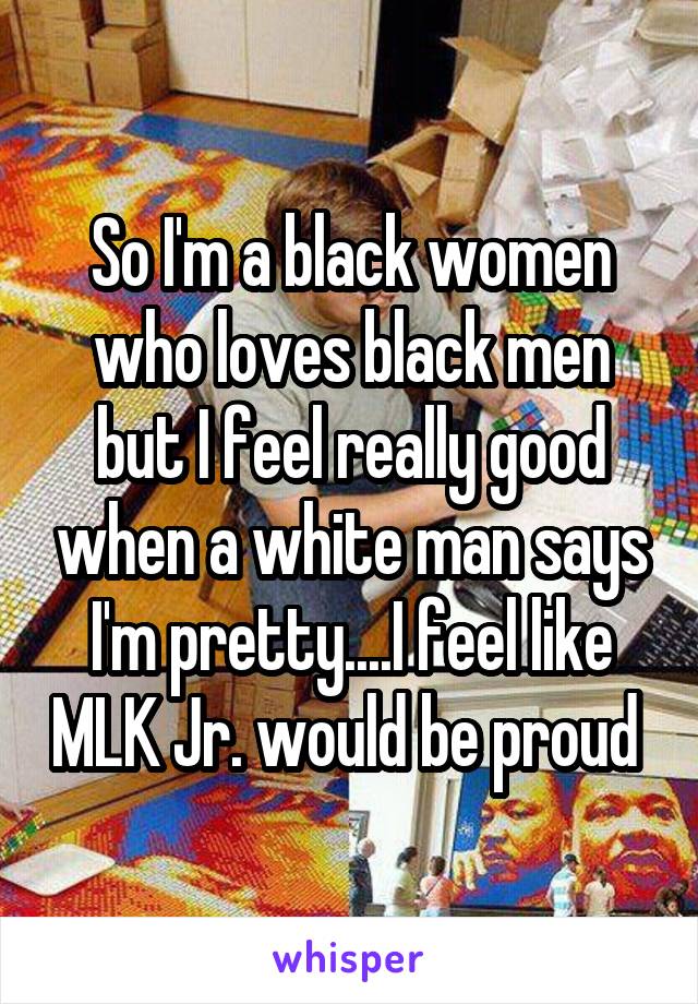 So I'm a black women who loves black men but I feel really good when a white man says I'm pretty....I feel like MLK Jr. would be proud 