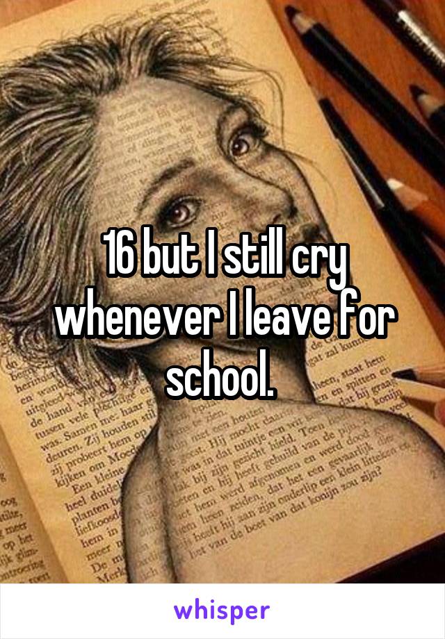 16 but I still cry whenever I leave for school. 