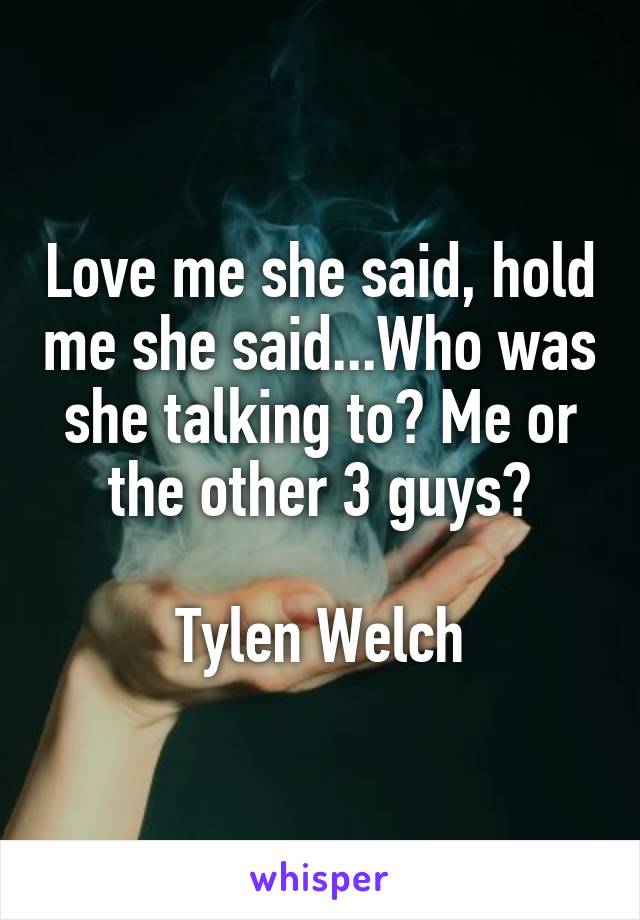 Love me she said, hold me she said...Who was she talking to? Me or the other 3 guys?

Tylen Welch