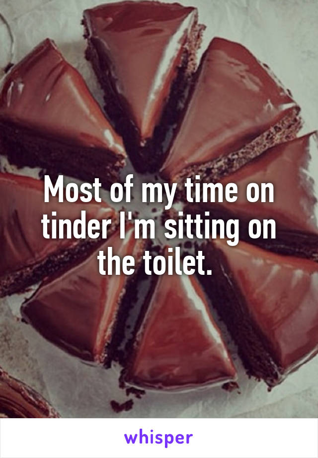 Most of my time on tinder I'm sitting on the toilet. 