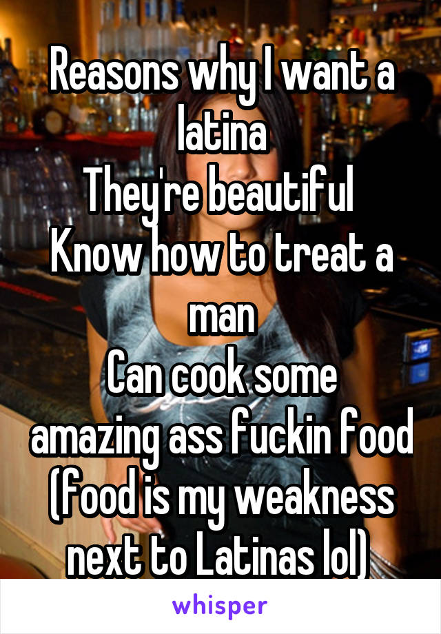 Reasons why I want a latina
They're beautiful 
Know how to treat a man
Can cook some amazing ass fuckin food
(food is my weakness next to Latinas lol) 