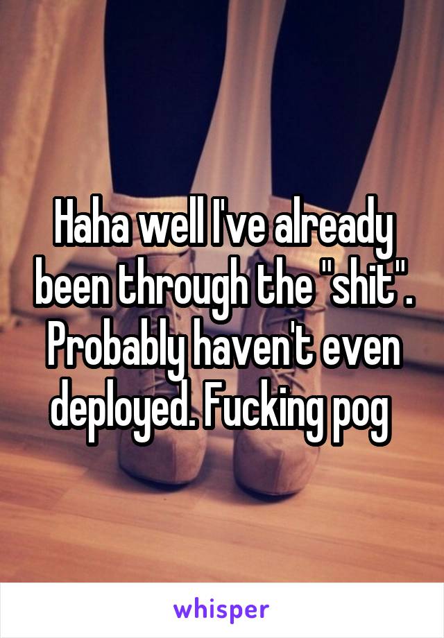 Haha well I've already been through the "shit". Probably haven't even deployed. Fucking pog 