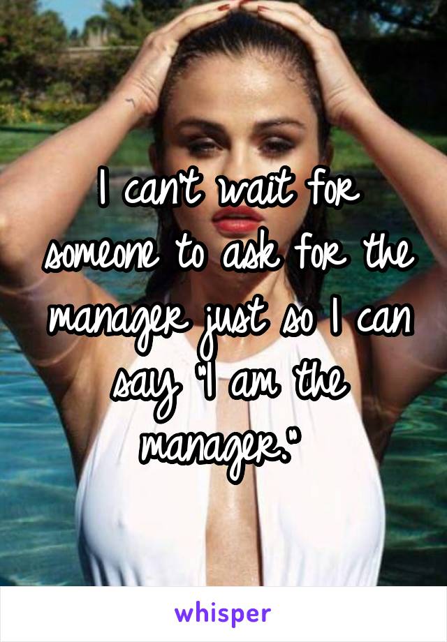 I can't wait for someone to ask for the manager just so I can say "I am the manager." 