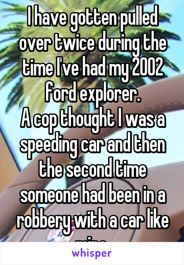 I have gotten pulled over twice during the time I've had my 2002 ford explorer.
A cop thought I was a speeding car and then the second time someone had been in a robbery with a car like mine 