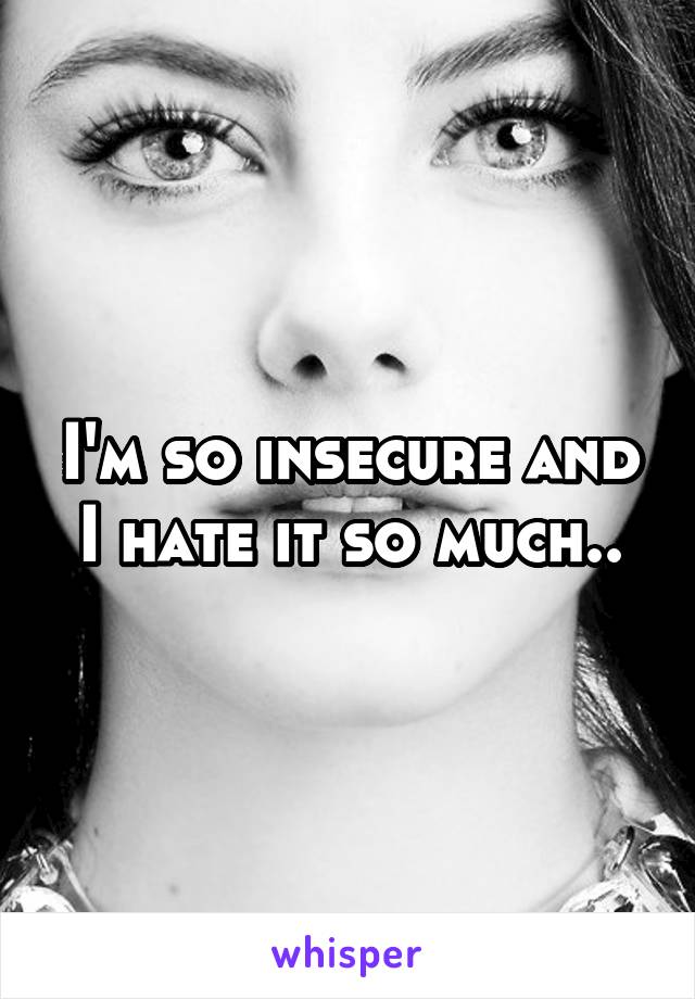 I'm so insecure and I hate it so much..