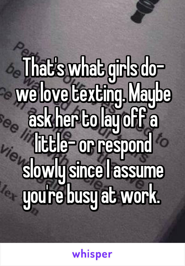 That's what girls do- we love texting. Maybe ask her to lay off a little- or respond slowly since I assume you're busy at work. 